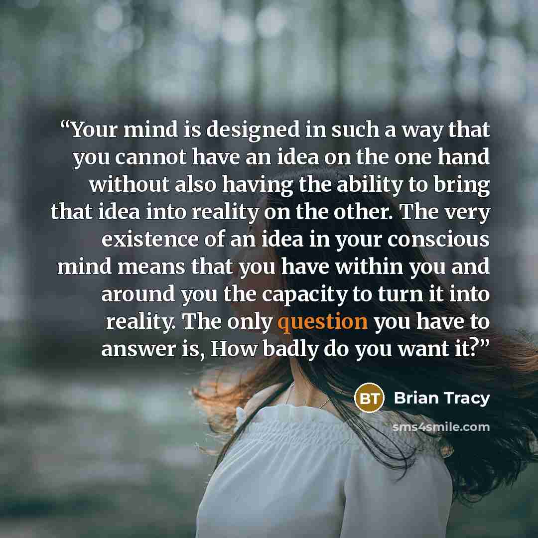 “Your mind is designed in such a way that you cannot have an idea on the one hand without also having the ability to bring that idea into reality on the other. The very existence of an idea in your conscious mind means that you have within you and around you the capacity to turn it into reality…” quote by Brian Tracy