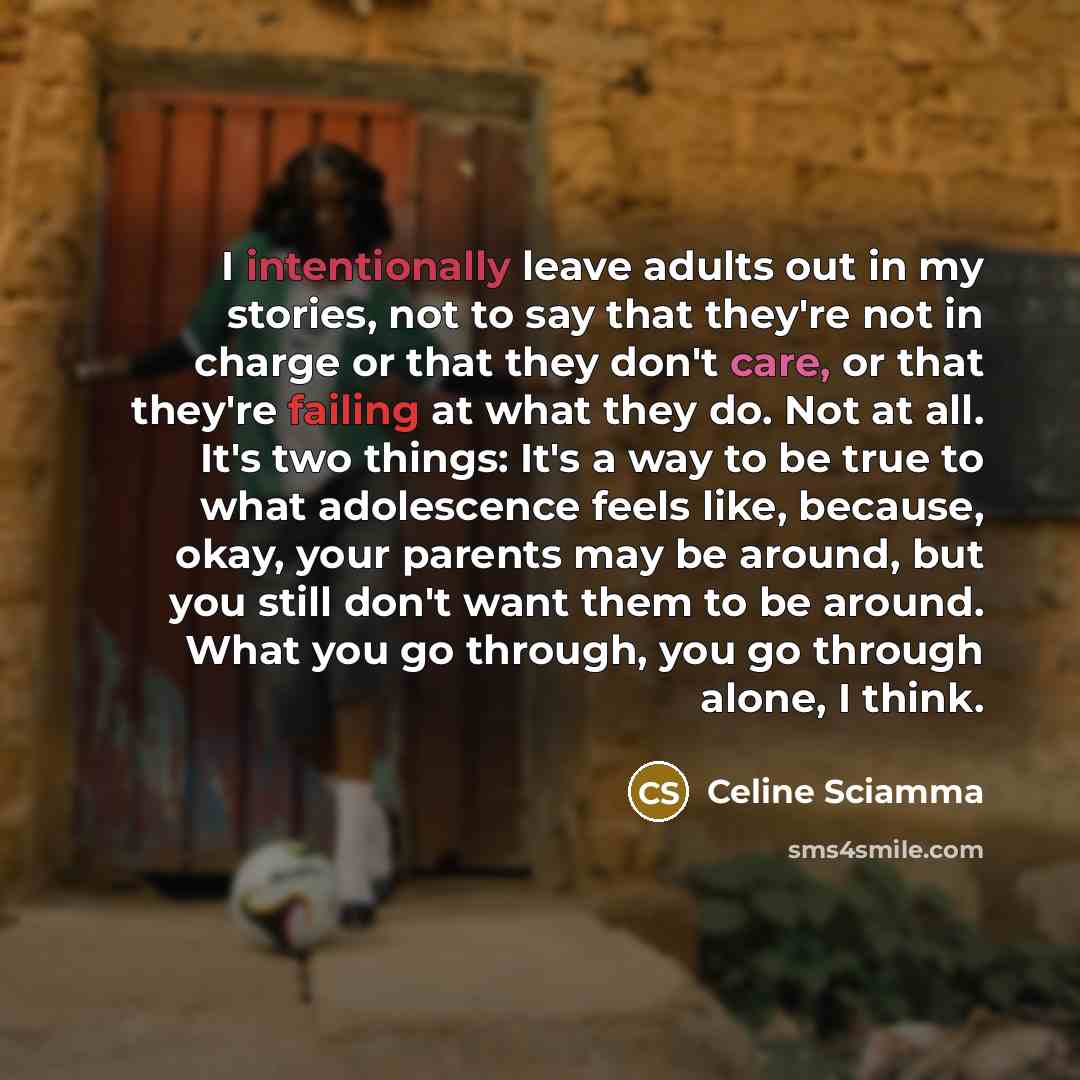 “I intentionally leave adults out in my stories, not to say that they're not in charge or that they don't care, or that they're failing at what they do. Not at all. It's two things: It's a way to be true to what adolescence feels like, because, okay, your parents may be around, but you still don't…” quote by Celine Sciamma