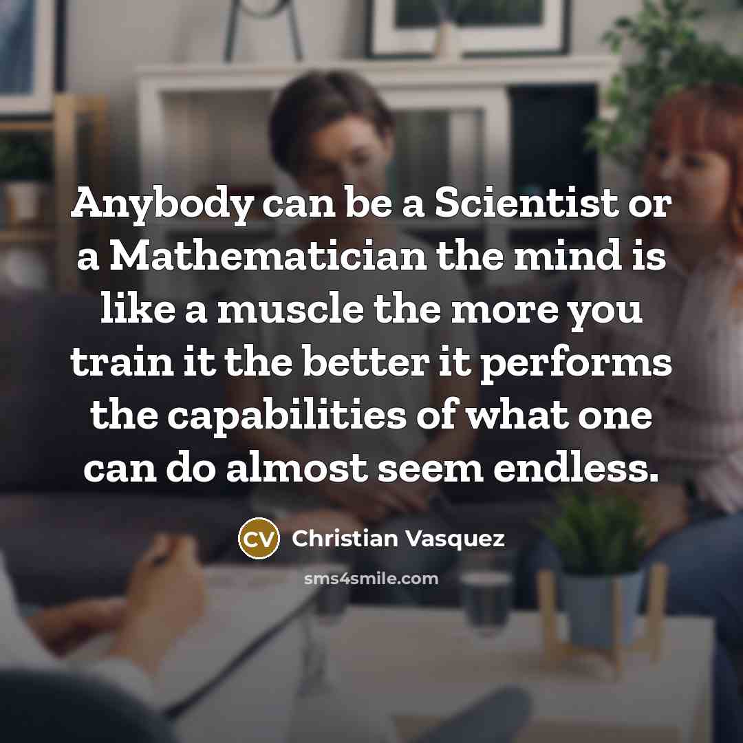 “Anybody can be a Scientist or a Mathematician the mind is like a muscle the more you train it the better it performs the capabilities of what one can do almost seem endless.” quote by Christian Vasquez