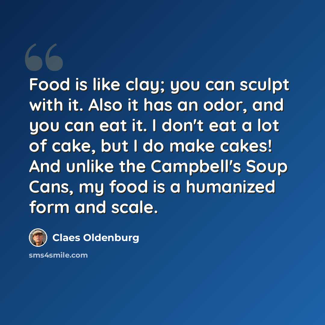 “Food is like clay; you can sculpt with it. Also it has an odor, and you can eat it. I don't eat a lot of cake, but I do make cakes! And unlike the Campbell's Soup Cans, my food is a humanized form and scale.” quote by Claes Oldenburg