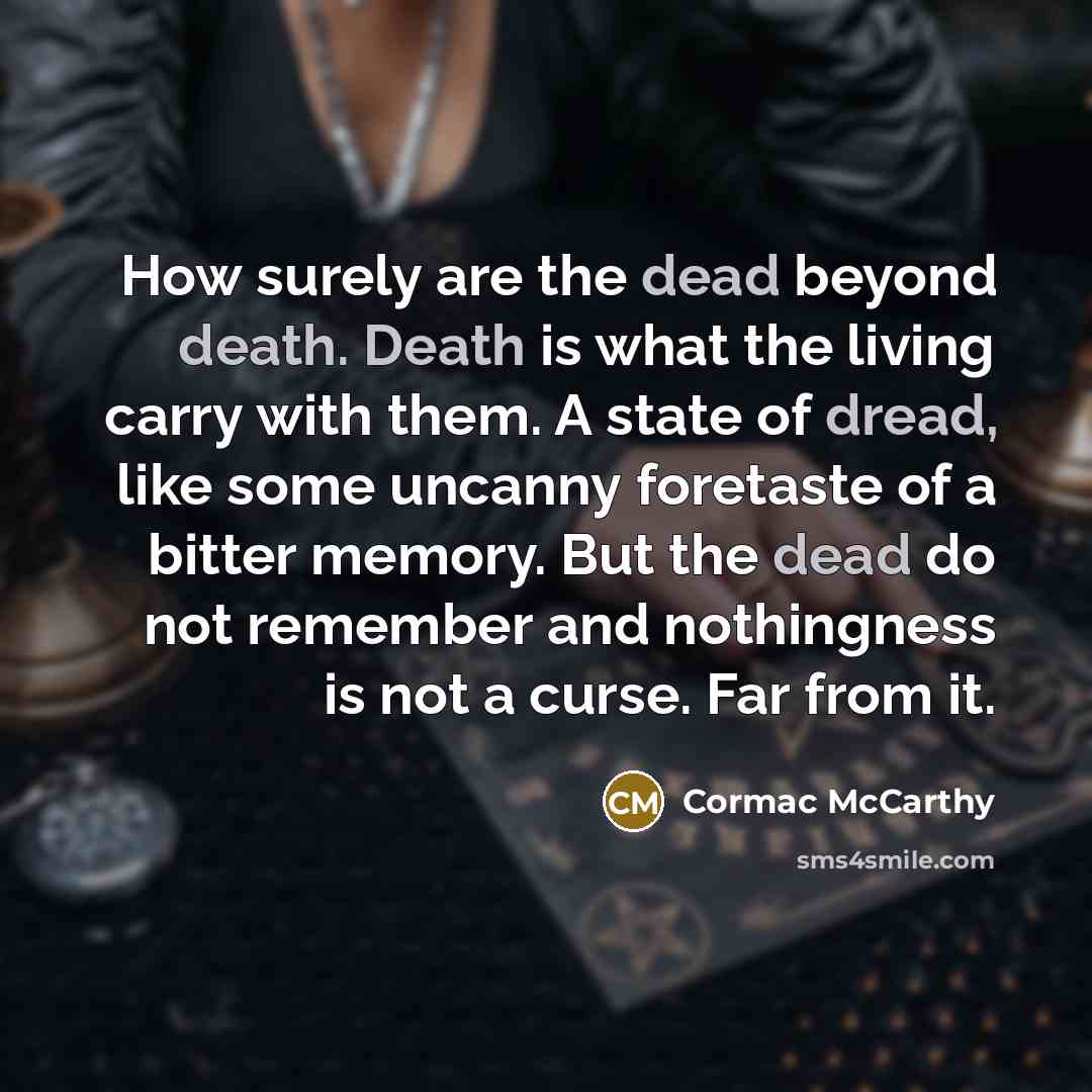 “How surely are the dead beyond death. Death is what the living carry with them. A state of dread, like some uncanny foretaste of a bitter memory. But the dead do not remember and nothingness is not a curse. Far from it.” quote by Cormac McCarthy