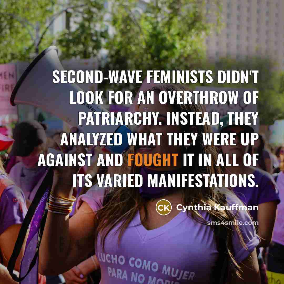 “Second-wave feminists didn't look for an overthrow of patriarchy. Instead, they analyzed what they were up against and fought it in all of its varied manifestations.” quote by Cynthia Kauffman