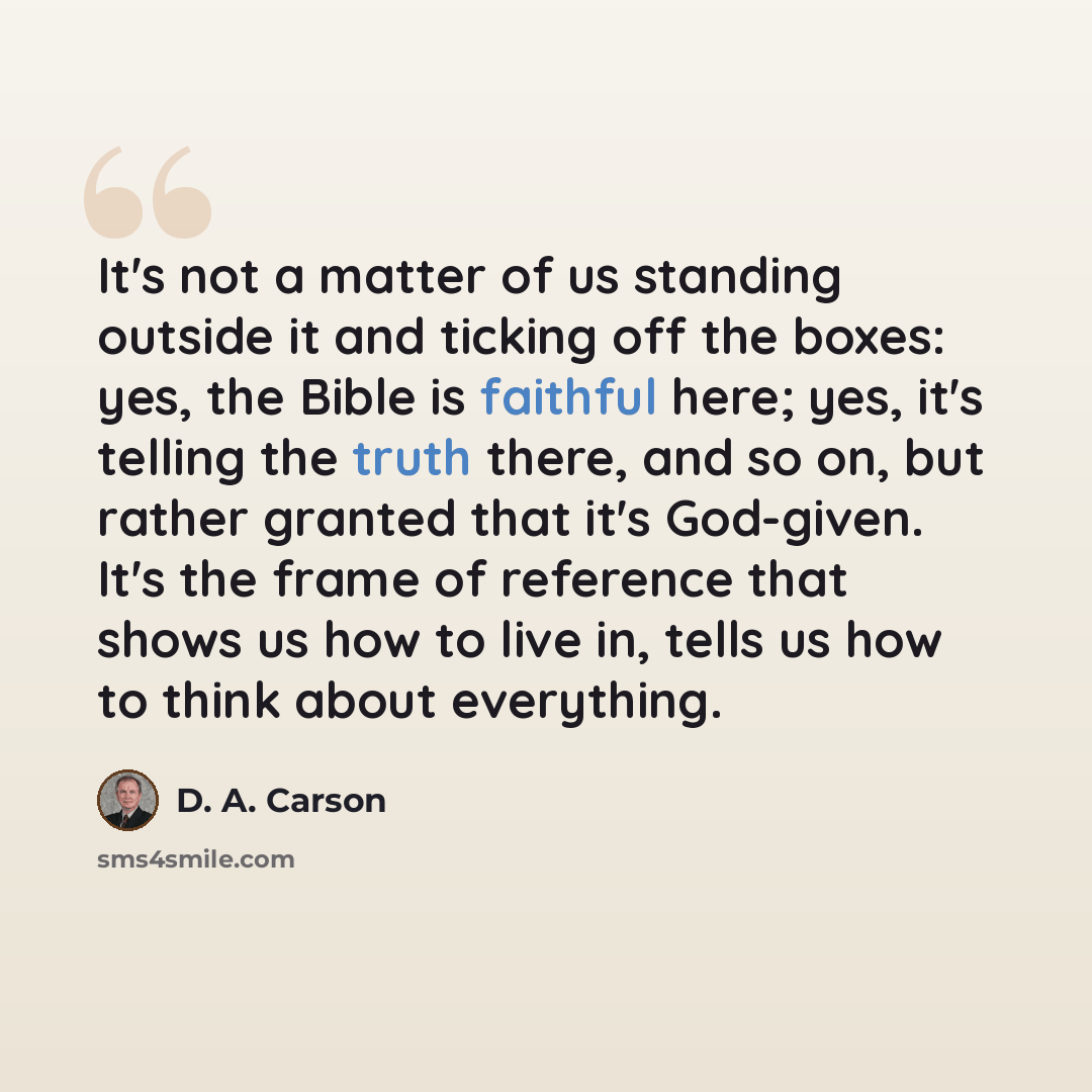 “It's not a matter of us standing outside it and ticking off the boxes: yes, the Bible is faithful here; yes, it's telling the truth there, and so on, but rather granted that it's God-given. It's the frame of reference that shows us how to live in, tells us how to think about everything.” quote by D. A. Carson