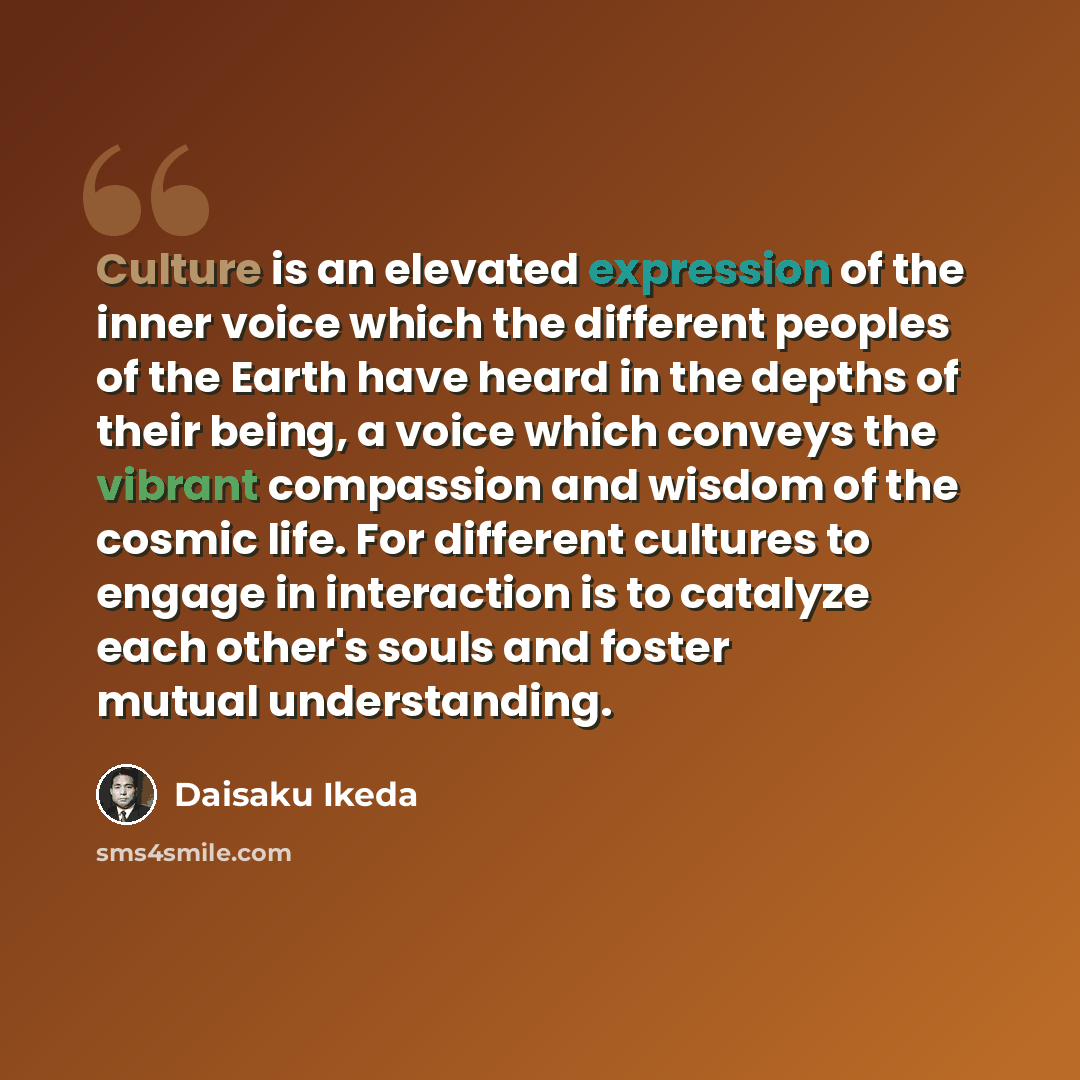 “Culture is an elevated expression of the inner voice which the different peoples of the Earth have heard in the depths of their being, a voice which conveys the vibrant compassion and wisdom of the cosmic life. For different cultures to engage in interaction is to catalyze each other's souls and…” quote by Daisaku Ikeda