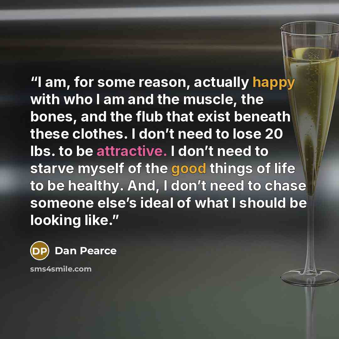 “I am, for some reason, actually happy with who I am and the muscle, the bones, and the flub that exist beneath these clothes. I don’t need to lose 20 lbs. to be attractive. I don’t need to starve myself of the good things of life to be healthy. And, I don’t need to chase someone else’s ideal of…” quote by Dan Pearce