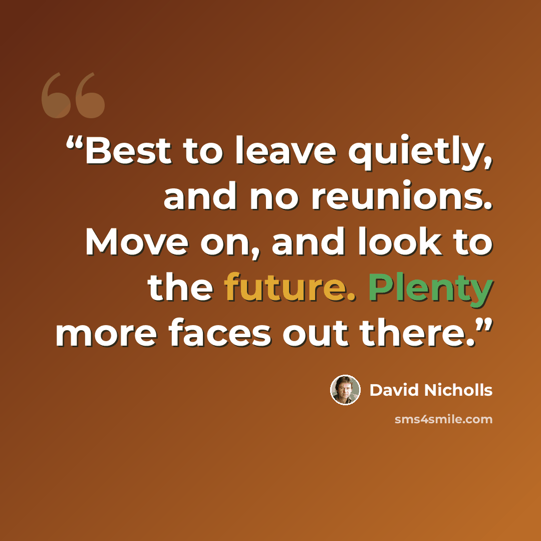 “Best to leave quietly, and no reunions. Move on, and look to the future. Plenty more faces out there.” quote by David Nicholls