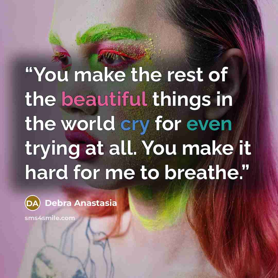 “You make the rest of the beautiful things in the world cry for even trying at all. You make it hard for me to breathe.” quote by Debra Anastasia