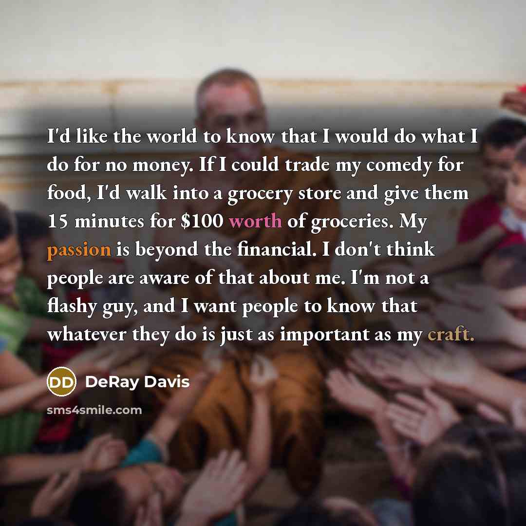 “I'd like the world to know that I would do what I do for no money. If I could trade my comedy for food, I'd walk into a grocery store and give them 15 minutes for $100 worth of groceries. My passion is beyond the financial. I don't think people are aware of that about me. I'm not a flashy guy, and…” quote by DeRay Davis