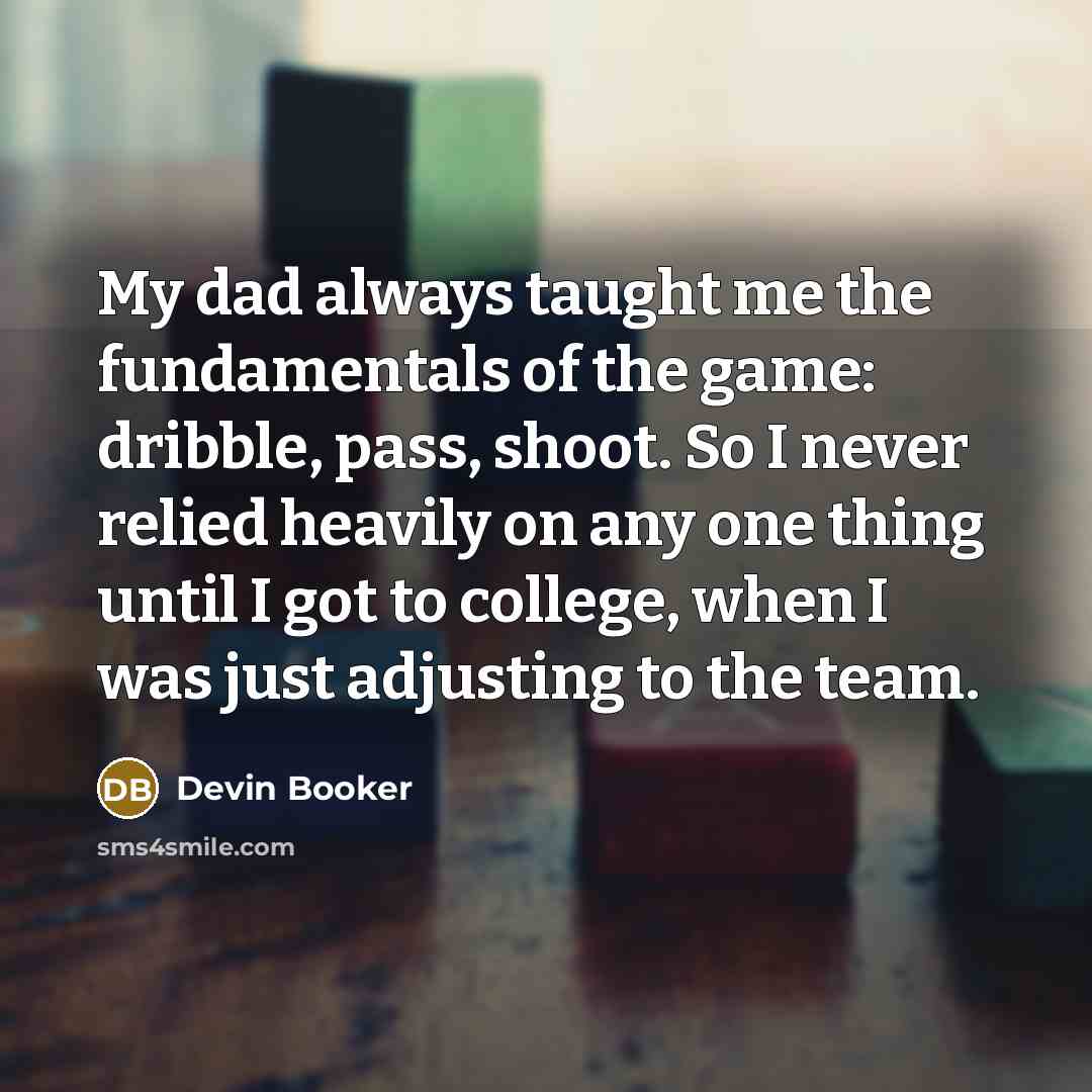 “My dad always taught me the fundamentals of the game: dribble, pass, shoot. So I never relied heavily on any one thing until I got to college, when I was just adjusting to the team.” quote by Devin Booker
