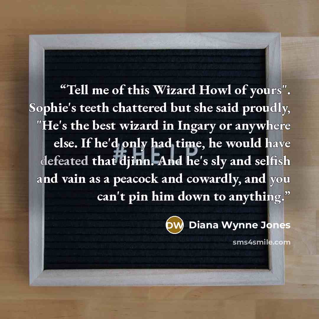 “Tell me of this Wizard Howl of yours". Sophie's teeth chattered but she said proudly, "He's the best wizard in Ingary or anywhere else. If he'd only had time, he would have defeated that djinn. And he's sly and selfish and vain as a peacock and cowardly, and you can't pin him down to anything.” quote by Diana Wynne Jones