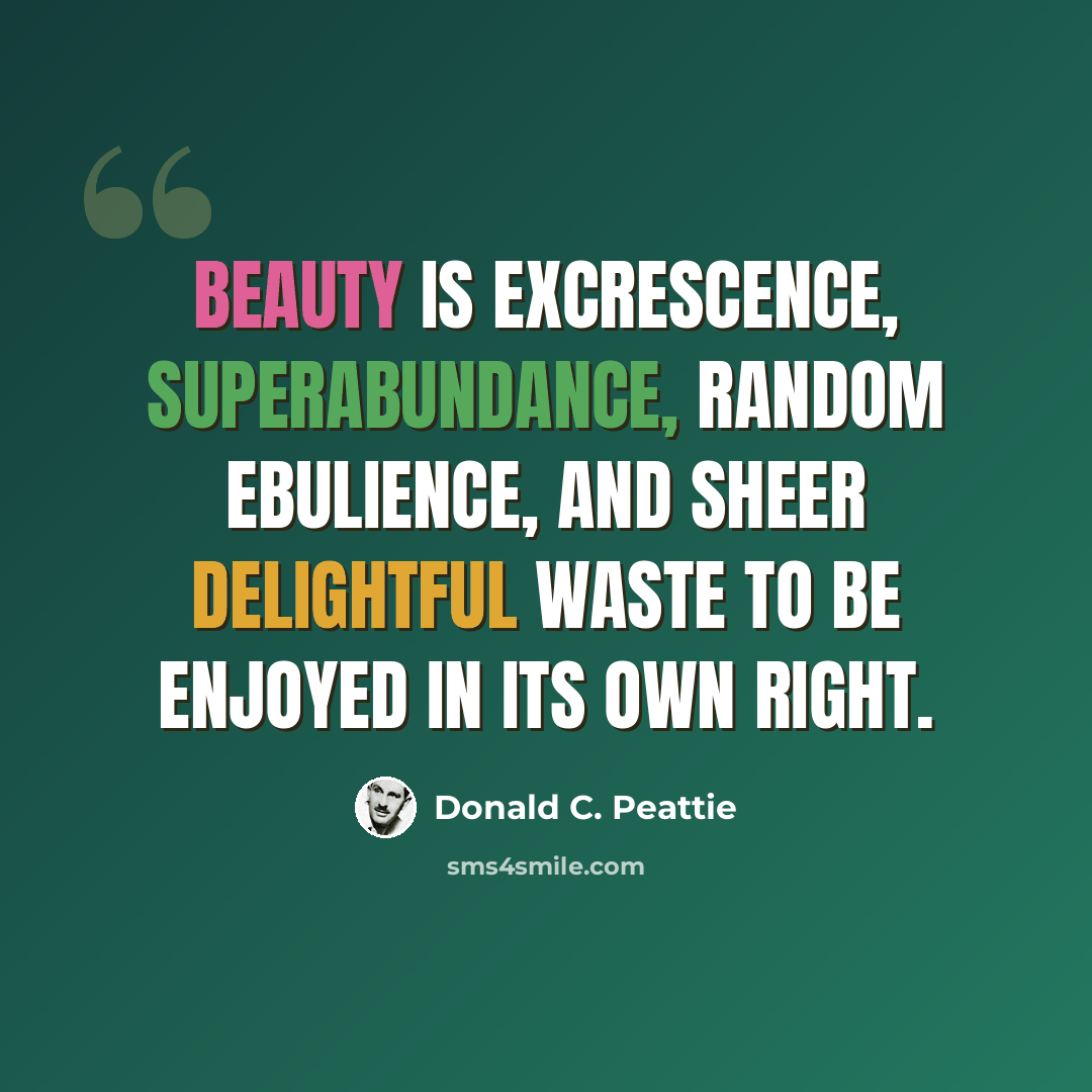 “Beauty is excrescence, superabundance, random ebulience, and sheer delightful waste to be enjoyed in its own right.” quote by Donald C. Peattie