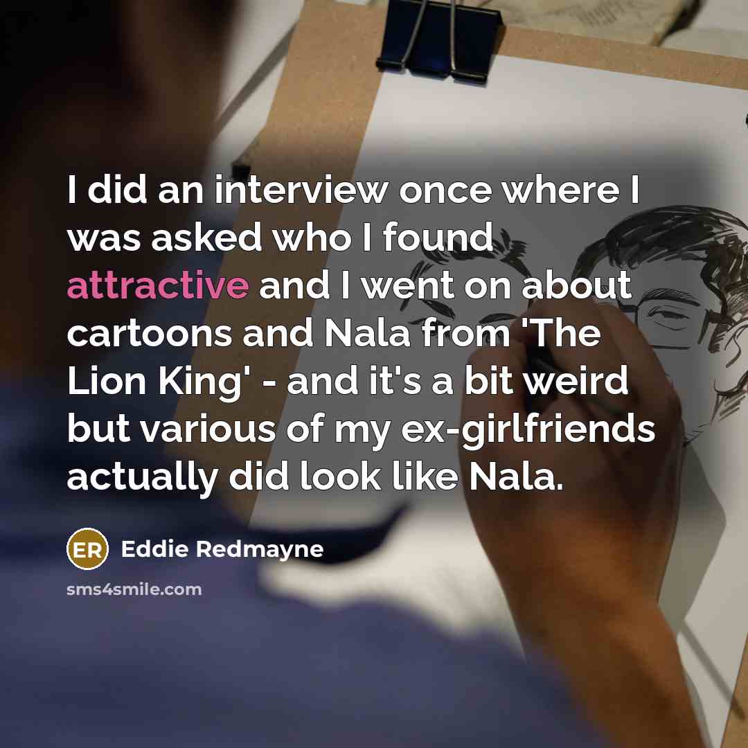 “I did an interview once where I was asked who I found attractive and I went on about cartoons and Nala from 'The Lion King' - and it's a bit weird but various of my ex-girlfriends actually did look like Nala.” quote by Eddie Redmayne