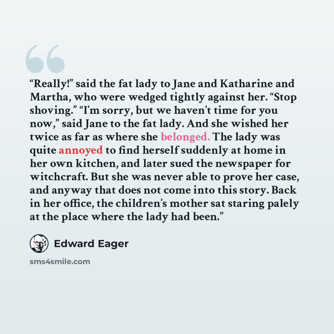 “Really!” said the fat lady to Jane and Katharine and Martha, who were wedged tightly against her. “Stop shoving.” “I’m sorry, but we haven’t time for you now,” said Jane to the fat lady. And she wished her twice as far as where she belonged. The lady was quite annoyed to find herself suddenly at…” quote by Edward Eager