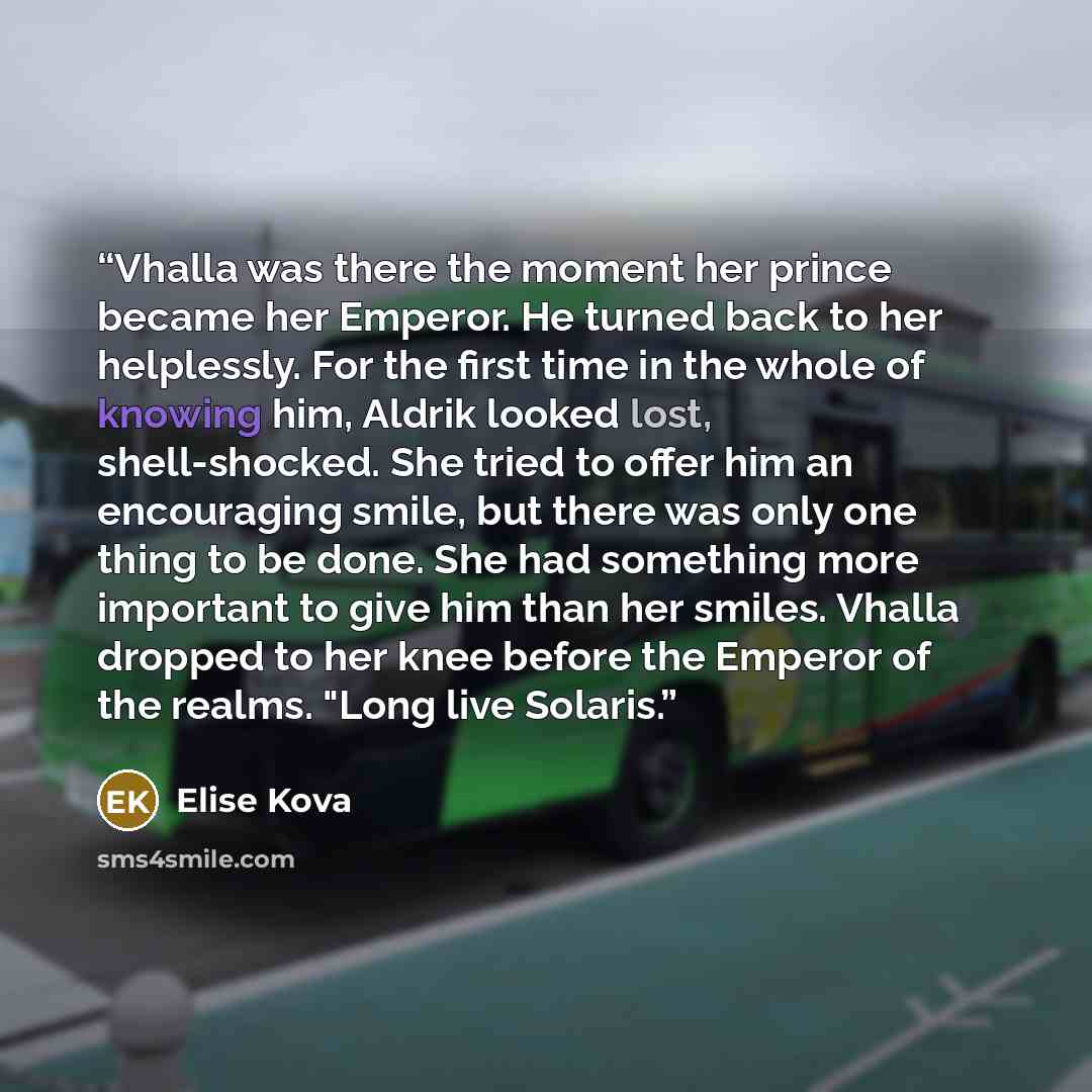 “Vhalla was there the moment her prince became her Emperor. He turned back to her helplessly. For the first time in the whole of knowing him, Aldrik looked lost, shell-shocked. She tried to offer him an encouraging smile, but there was only one thing to be done. She had something more important to…” quote by Elise Kova