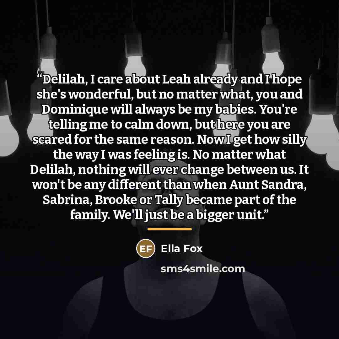 “Delilah, I care about Leah already and I hope she's wonderful, but no matter what, you and Dominique will always be my babies. You're telling me to calm down, but here you are scared for the same reason. Now I get how silly the way I was feeling is. No matter what Delilah, nothing will ever change…” quote by Ella Fox