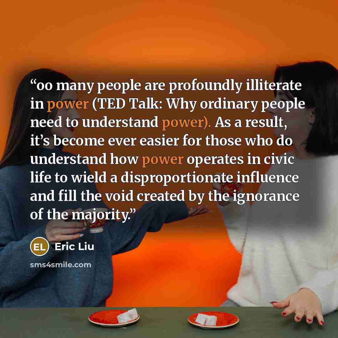 “oo many people are profoundly illiterate in power (TED Talk: Why ordinary people need to understand power). As a result, it’s become ever easier for those who do understand how power operates in civic life to wield a disproportionate influence and fill the void created by the ignorance of the…” quote by eric liu
