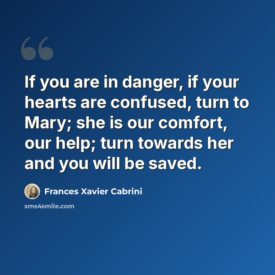 “If you are in danger, if your hearts are confused, turn to Mary; she is our comfort, our help; turn towards her and you will be saved.” quote by Frances Xavier Cabrini