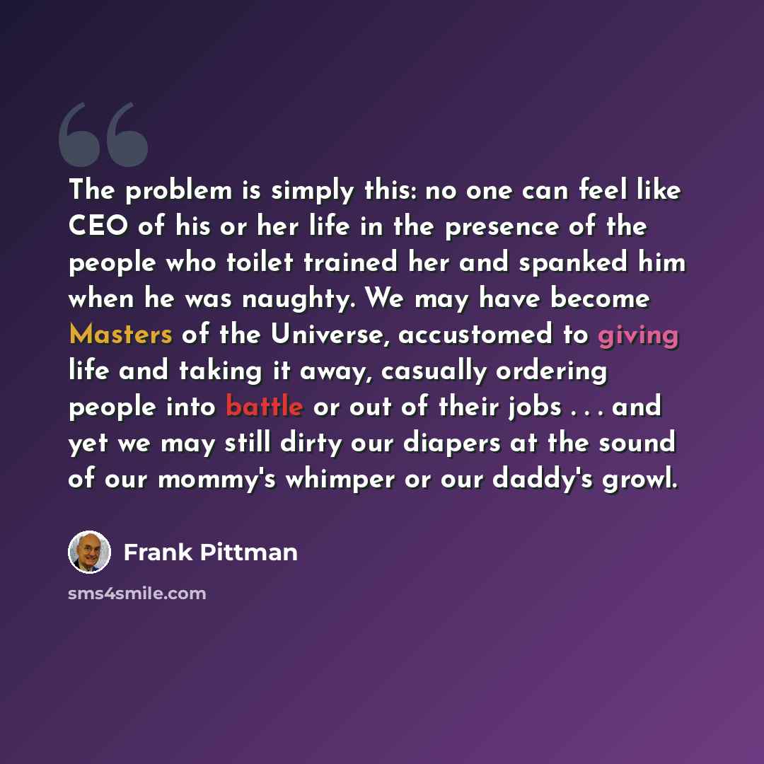 “The problem is simply this: no one can feel like CEO of his or her life in the presence of the people who toilet trained her and spanked him when he was naughty. We may have become Masters of the Universe, accustomed to giving life and taking it away, casually ordering people into battle or out of…” quote by Frank Pittman