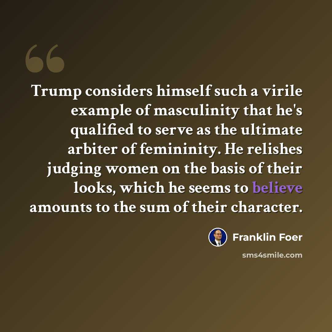“Trump considers himself such a virile example of masculinity that he's qualified to serve as the ultimate arbiter of femininity. He relishes judging women on the basis of their looks, which he seems to believe amounts to the sum of their character.” quote by Franklin Foer