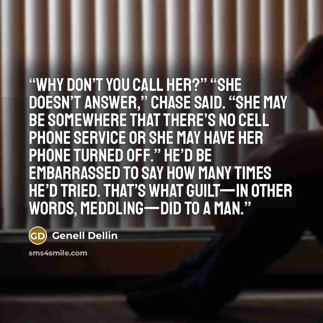 “Why don’t you call her?” “She doesn’t answer,” Chase said. “She may be somewhere that there’s no cell phone service or she may have her phone turned off.” He’d be embarrassed to say how many times he’d tried. That’s what guilt—in other words, meddling—did to a man.” quote by Genell Dellin