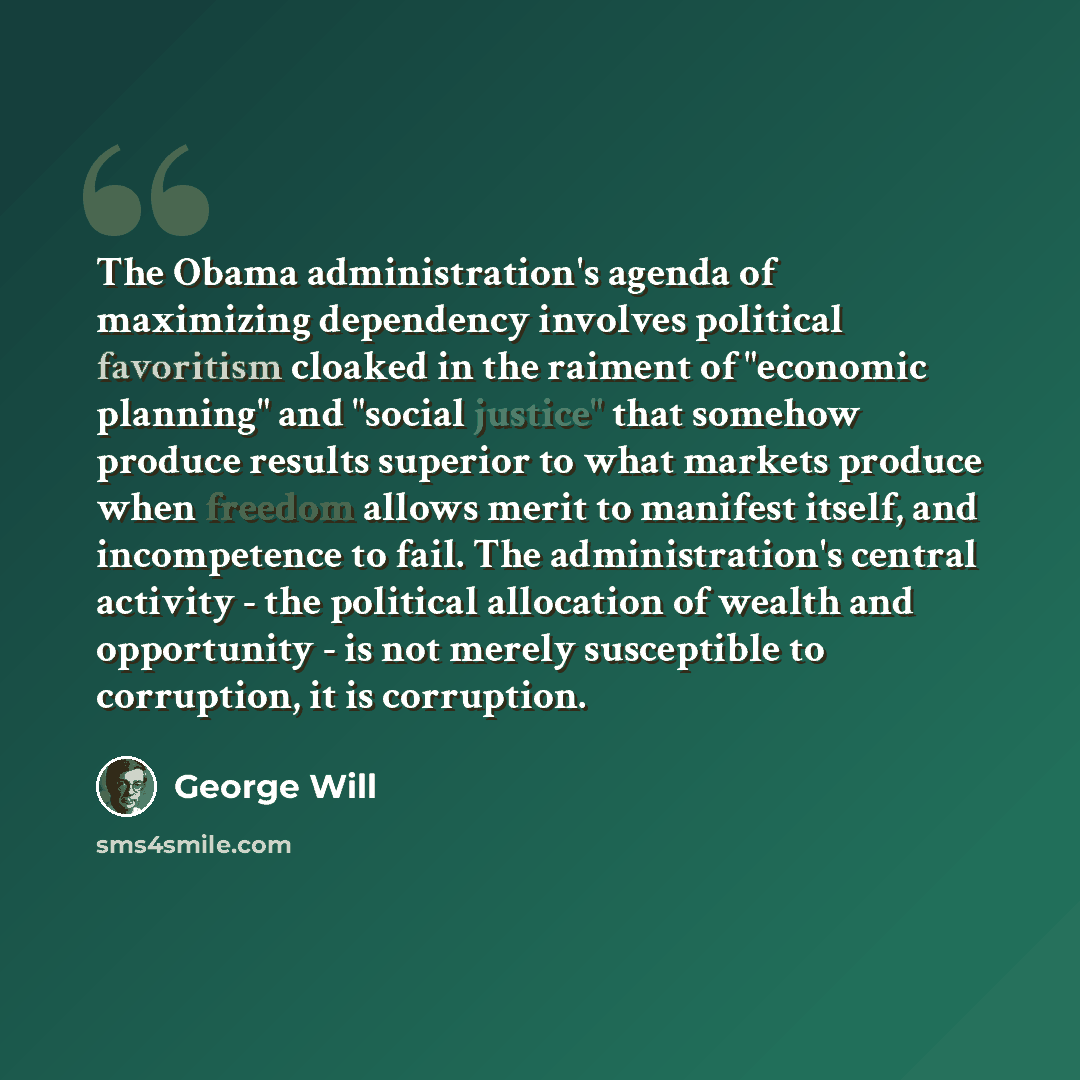 “The Obama administration's agenda of maximizing dependency involves political favoritism cloaked in the raiment of "economic planning" and "social justice" that somehow produce results superior to what markets produce when freedom allows merit to manifest itself, and incompetence to fail. The…” quote by George Will