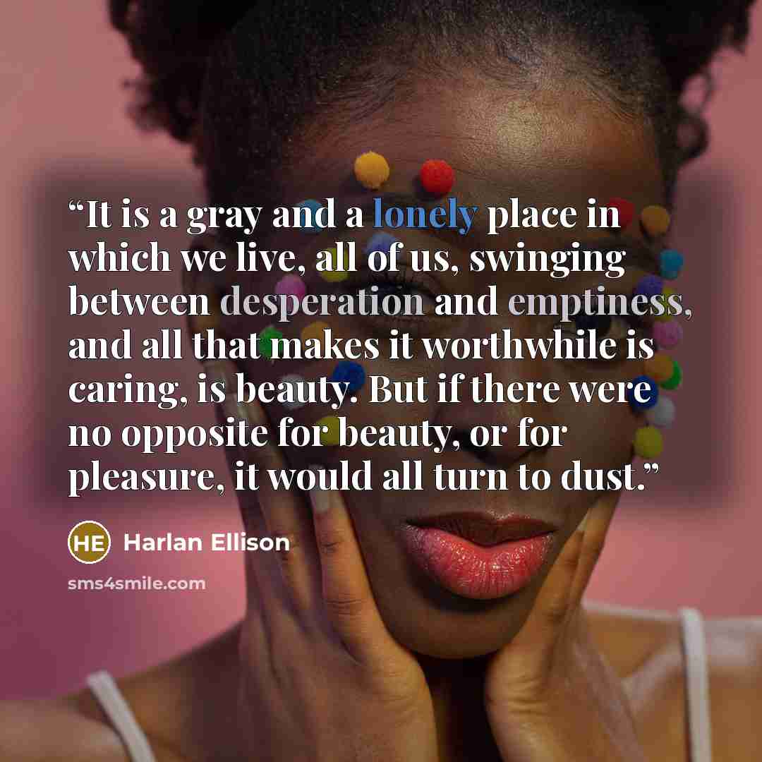 “It is a gray and a lonely place in which we live, all of us, swinging between desperation and emptiness, and all that makes it worthwhile is caring, is beauty. But if there were no opposite for beauty, or for pleasure, it would all turn to dust.” quote by Harlan Ellison