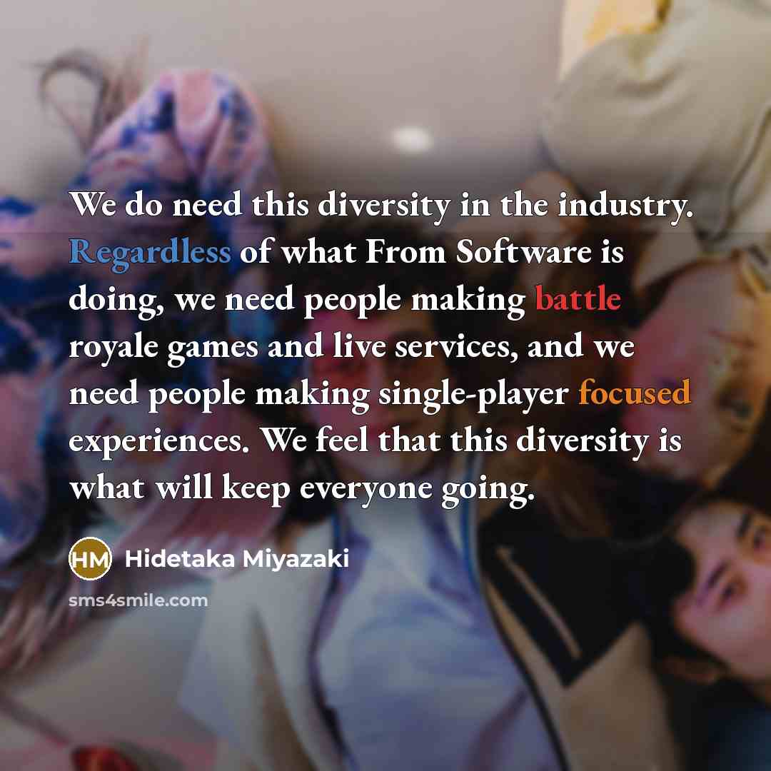 “We do need this diversity in the industry. Regardless of what From Software is doing, we need people making battle royale games and live services, and we need people making single-player focused experiences. We feel that this diversity is what will keep everyone going.” quote by Hidetaka Miyazaki