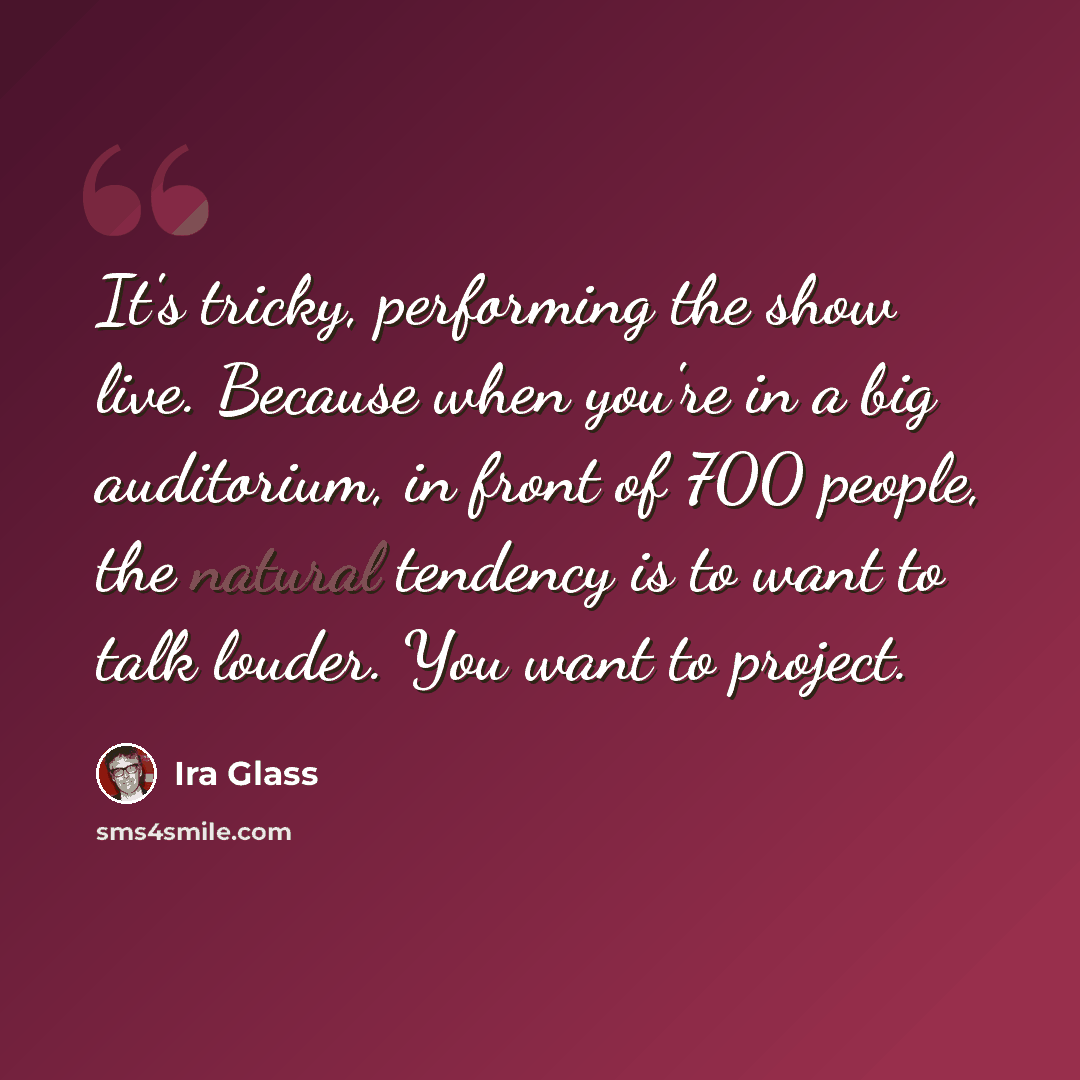 “It's tricky, performing the show live. Because when you're in a big auditorium, in front of 700 people, the natural tendency is to want to talk louder. You want to project.” quote by Ira Glass