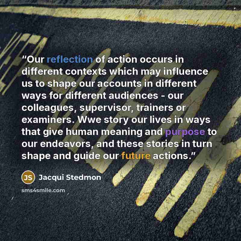 “Our reflection of action occurs in different contexts which may influence us to shape our accounts in different ways for different audiences - our colleagues, supervisor, trainers or examiners. Wwe story our lives in ways that give human meaning and purpose to our endeavors, and these stories in…” quote by Jacqui Stedmon