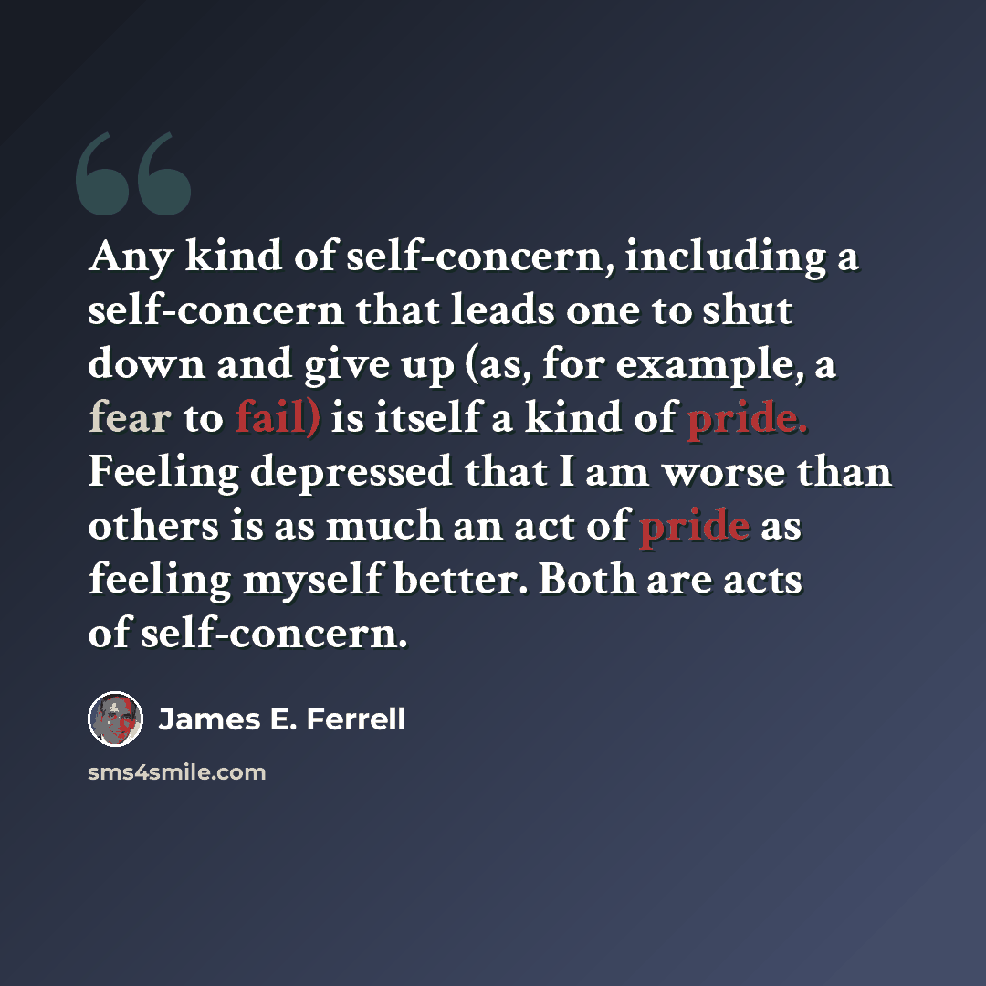 “Any kind of self-concern, including a self-concern that leads one to shut down and give up (as, for example, a fear to fail) is itself a kind of pride. Feeling depressed that I am worse than others is as much an act of pride as feeling myself better. Both are acts of self-concern.” quote by James E. Ferrell