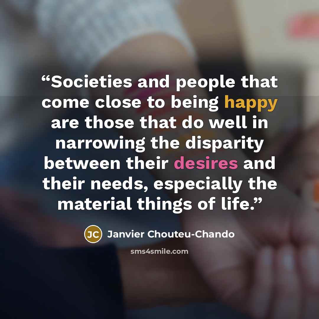 “Societies and people that come close to being happy are those that do well in narrowing the disparity between their desires and their needs, especially the material things of life.” quote by Janvier Chouteu-Chando
