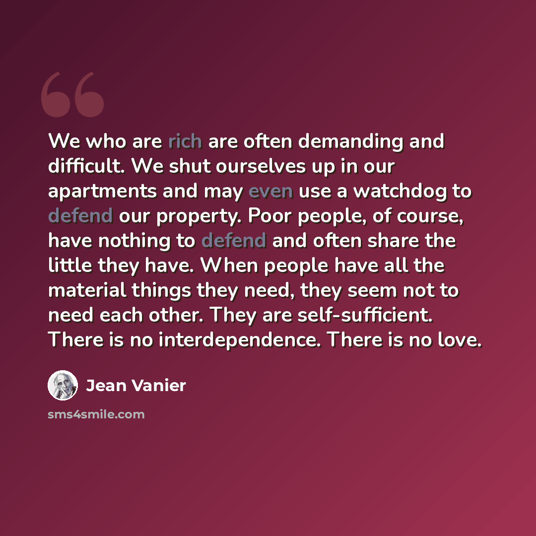 “We who are rich are often demanding and difficult. We shut ourselves up in our apartments and may even use a watchdog to defend our property. Poor people, of course, have nothing to defend and often share the little they have. When people have all the material things they need, they seem not to…” quote by Jean Vanier