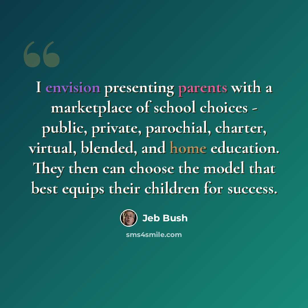 “I envision presenting parents with a marketplace of school choices - public, private, parochial, charter, virtual, blended, and home education. They then can choose the model that best equips their children for success.” quote by Jeb Bush