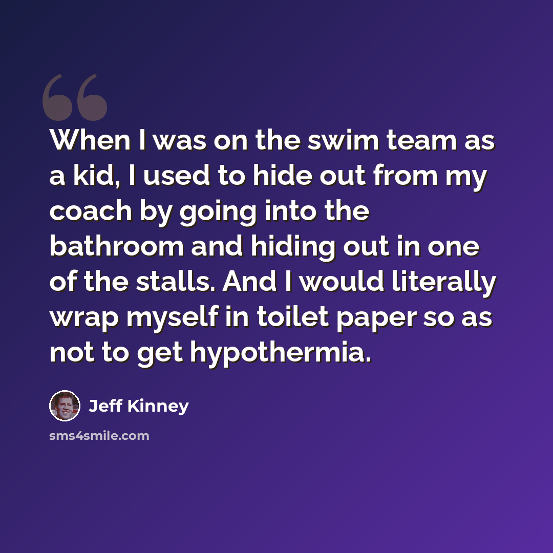 “When I was on the swim team as a kid, I used to hide out from my coach by going into the bathroom and hiding out in one of the stalls. And I would literally wrap myself in toilet paper so as not to get hypothermia.” quote by Jeff Kinney