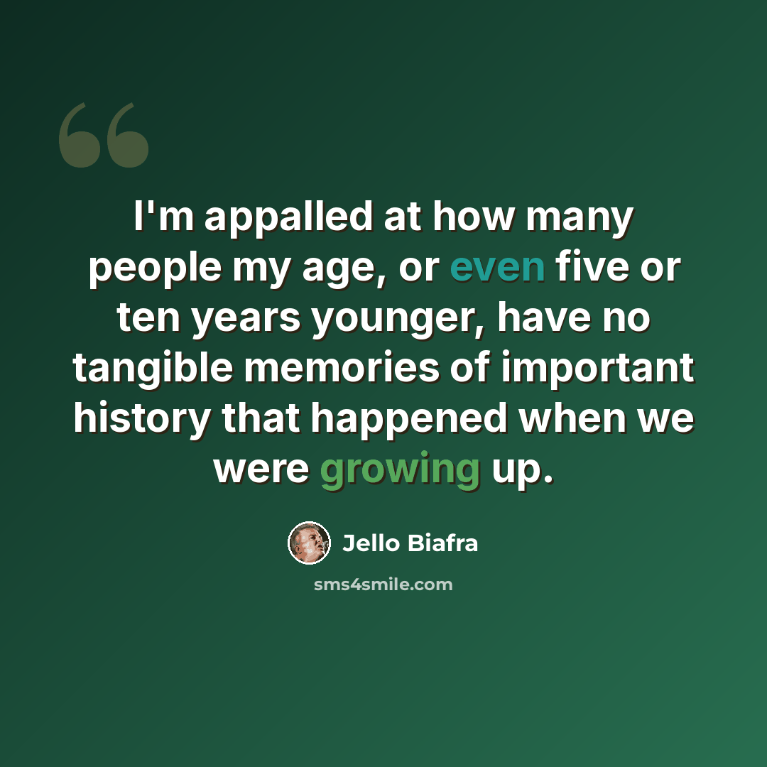 “I'm appalled at how many people my age, or even five or ten years younger, have no tangible memories of important history that happened when we were growing up.” quote by Jello Biafra