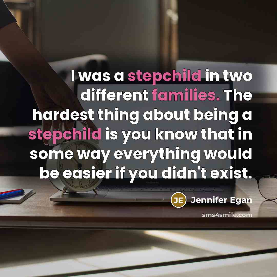“I was a stepchild in two different families. The hardest thing about being a stepchild is you know that in some way everything would be easier if you didn't exist.” quote by Jennifer Egan