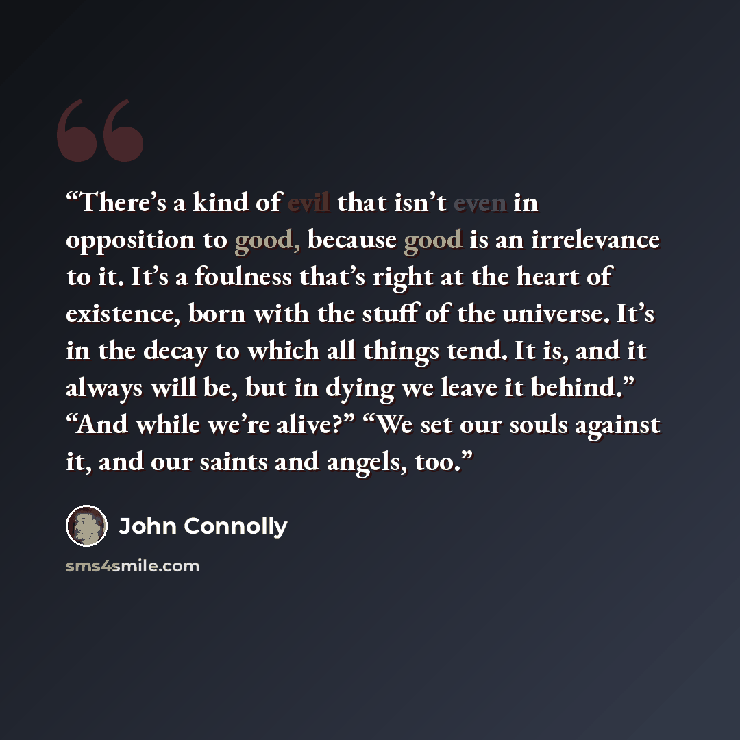 “There’s a kind of evil that isn’t even in opposition to good, because good is an irrelevance to it. It’s a foulness that’s right at the heart of existence, born with the stuff of the universe. It’s in the decay to which all things tend. It is, and it always will be, but in dying we leave it…” quote by John Connolly