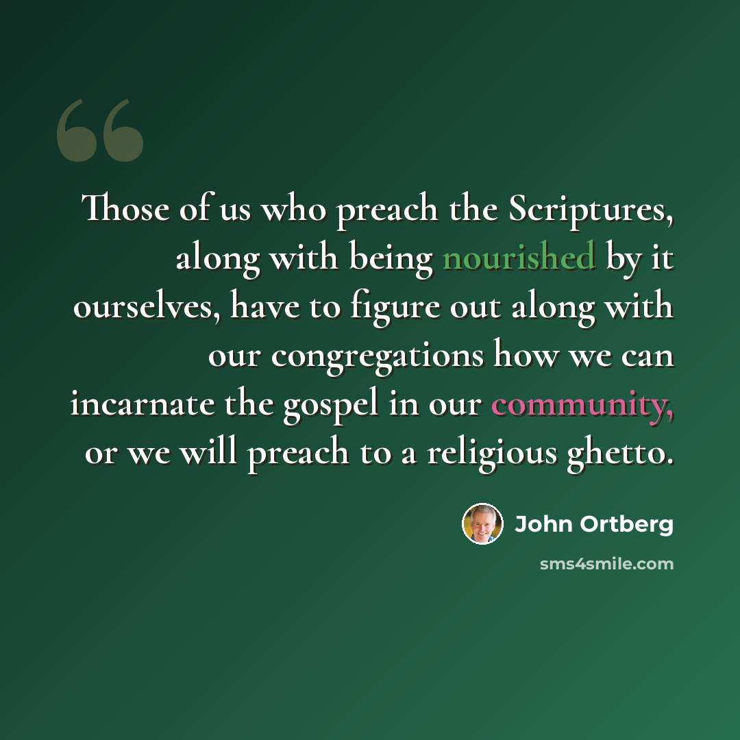 “Those of us who preach the Scriptures, along with being nourished by it ourselves, have to figure out along with our congregations how we can incarnate the gospel in our community, or we will preach to a religious ghetto.” quote by John Ortberg