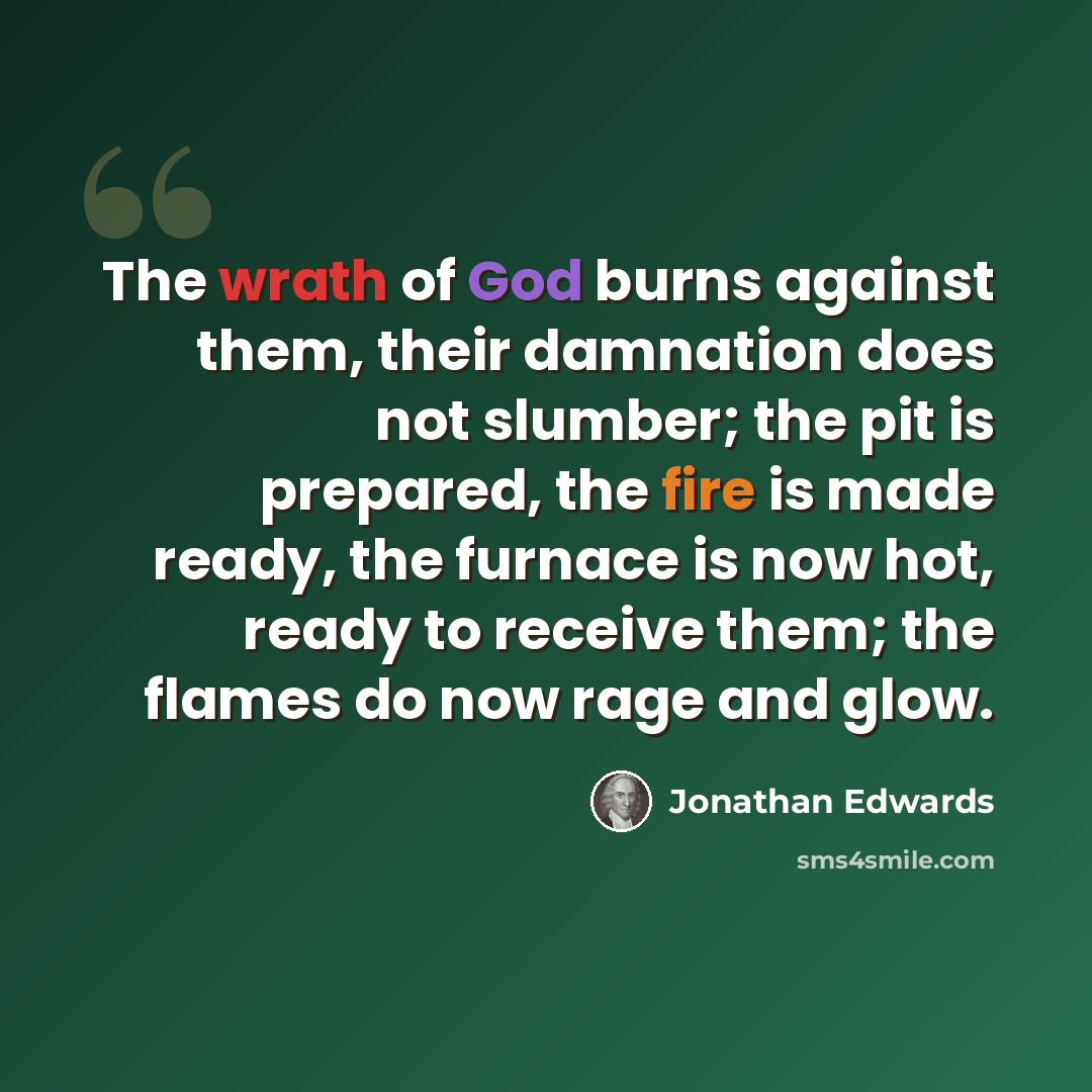 “The wrath of God burns against them, their damnation does not slumber; the pit is prepared, the fire is made ready, the furnace is now hot, ready to receive them; the flames do now rage and glow.” quote by Jonathan Edwards