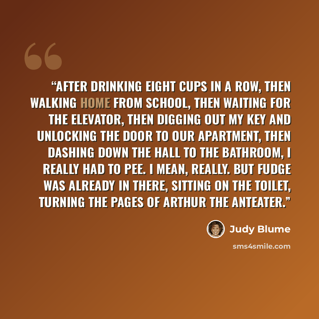 “After drinking eight cups in a row, then walking home from school, then waiting for the elevator, then digging out my key and unlocking the door to our apartment, then dashing down the hall to the bathroom, I really had to pee. I mean, really. But Fudge was already in there, sitting on the toilet…” quote by Judy Blume