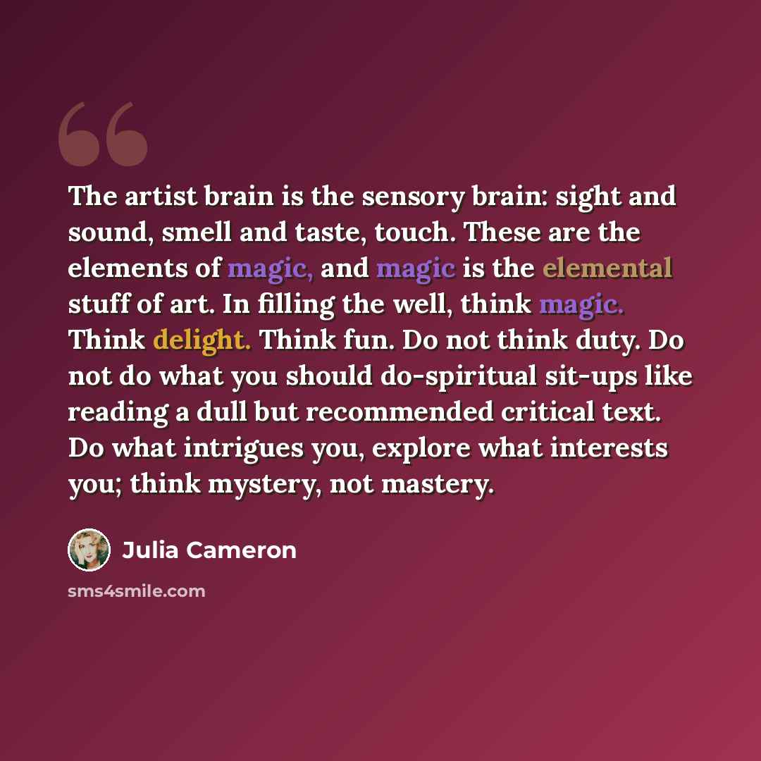 “The artist brain is the sensory brain: sight and sound, smell and taste, touch. These are the elements of magic, and magic is the elemental stuff of art. In filling the well, think magic. Think delight. Think fun. Do not think duty. Do not do what you should do-spiritual sit-ups like reading a…” quote by Julia Cameron