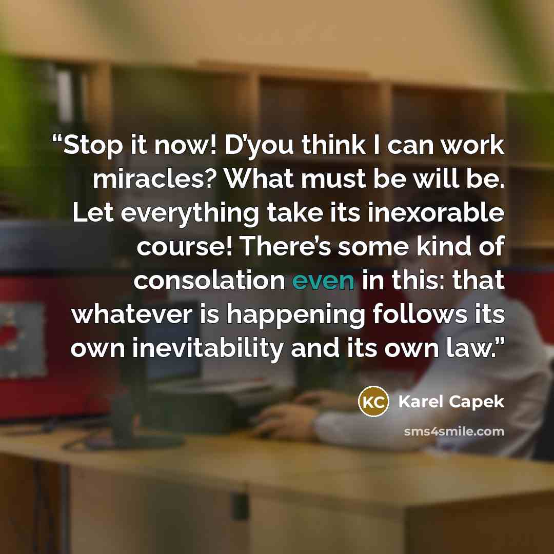 “Stop it now! D’you think I can work miracles? What must be will be. Let everything take its inexorable course! There’s some kind of consolation even in this: that whatever is happening follows its own inevitability and its own law.” quote by Karel Čapek
