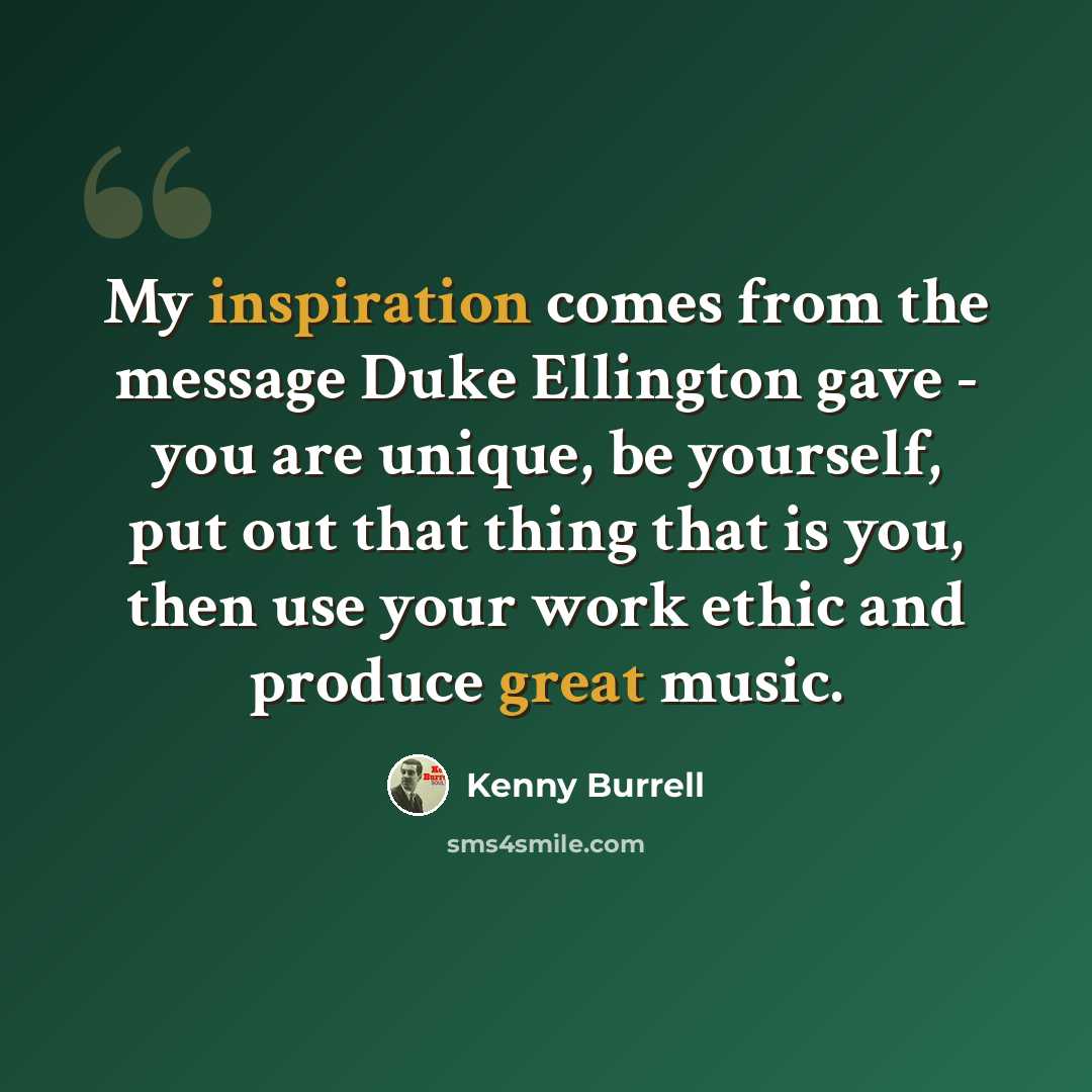 “My inspiration comes from the message Duke Ellington gave - you are unique, be yourself, put out that thing that is you, then use your work ethic and produce great music.” quote by Kenny Burrell