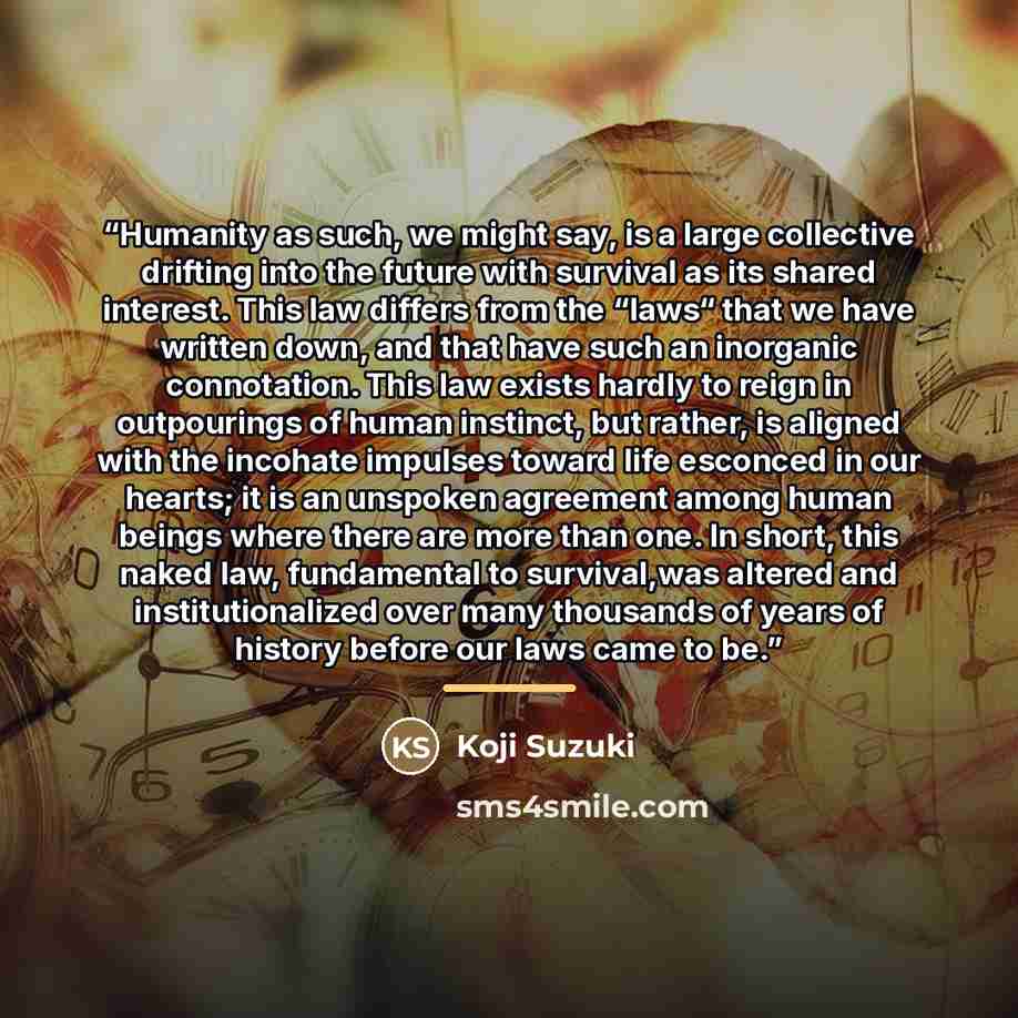 “Humanity as such, we might say, is a large collective drifting into the future with survival as its shared interest. This law differs from the “laws“ that we have written down, and that have such an inorganic connotation. This law exists hardly to reign in outpourings of human instinct, but…” quote by Koji Suzuki
