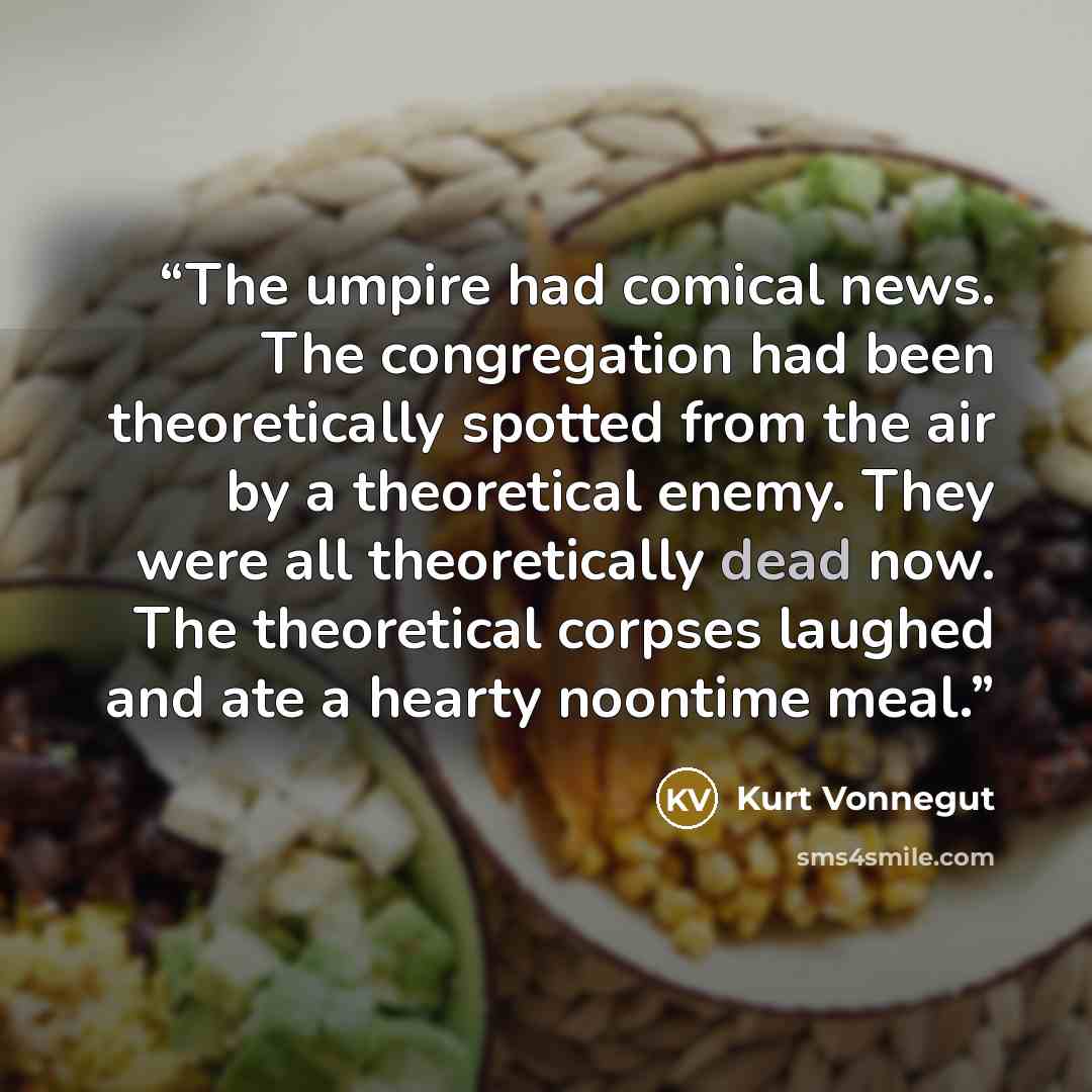 “The umpire had comical news. The congregation had been theoretically spotted from the air by a theoretical enemy. They were all theoretically dead now. The theoretical corpses laughed and ate a hearty noontime meal.” quote by Kurt Vonnegut