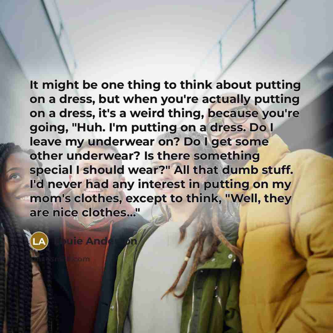 “It might be one thing to think about putting on a dress, but when you're actually putting on a dress, it's a weird thing, because you're going, "Huh. I'm putting on a dress. Do I leave my underwear on? Do I get some other underwear? Is there something special I should wear?" All that dumb stuff…” quote by Louie Anderson