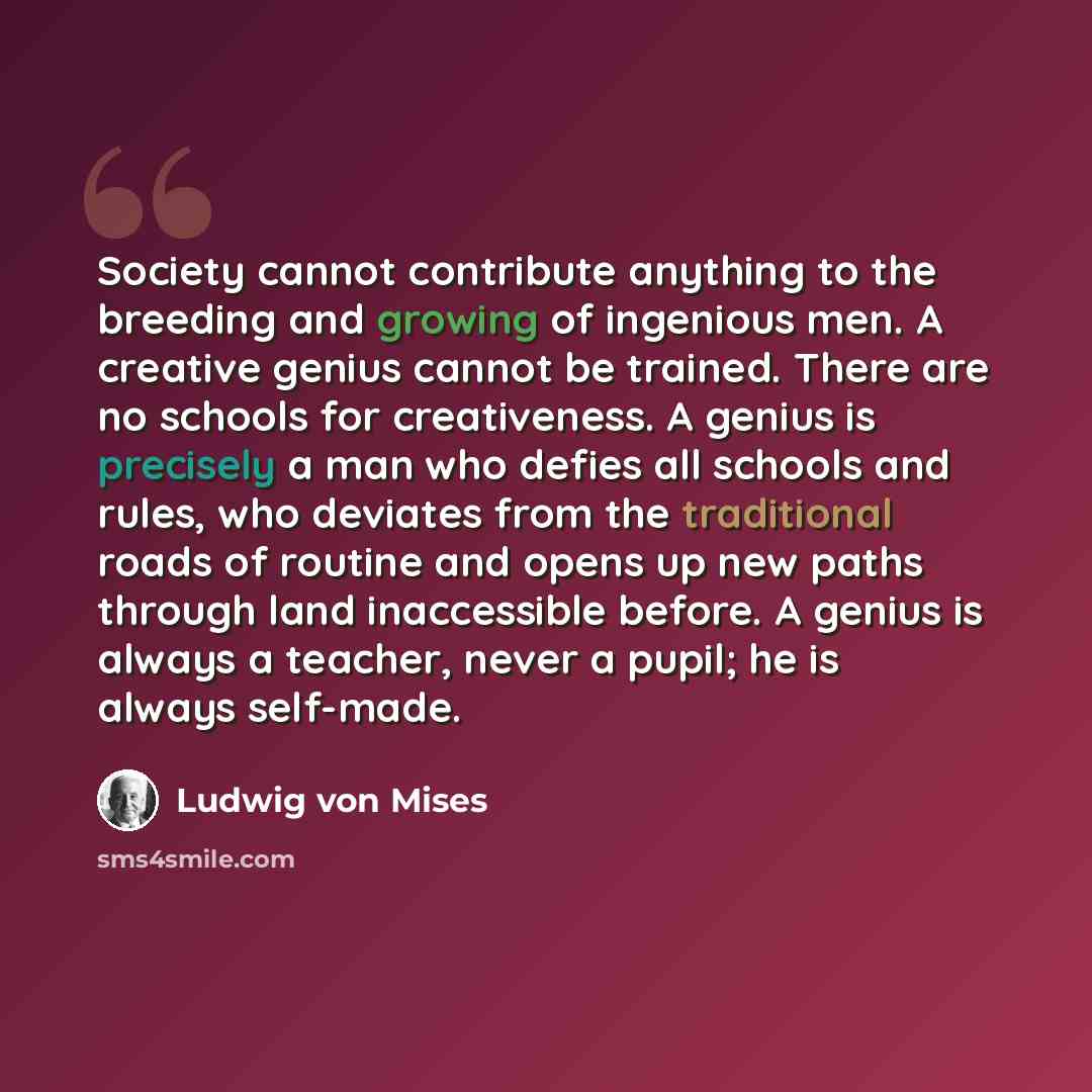 “Society cannot contribute anything to the breeding and growing of ingenious men. A creative genius cannot be trained. There are no schools for creativeness. A genius is precisely a man who defies all schools and rules, who deviates from the traditional roads of routine and opens up new paths…” quote by Ludwig von Mises