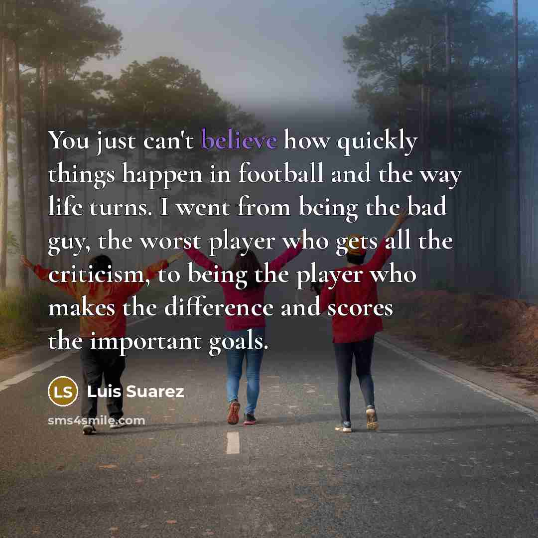 “You just can't believe how quickly things happen in football and the way life turns. I went from being the bad guy, the worst player who gets all the criticism, to being the player who makes the difference and scores the important goals.” quote by Luis Suarez