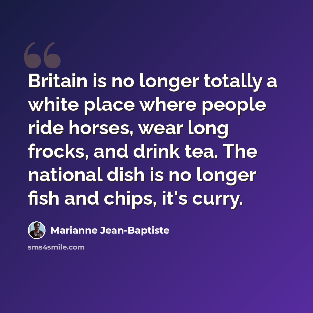 “Britain is no longer totally a white place where people ride horses, wear long frocks, and drink tea. The national dish is no longer fish and chips, it's curry.” quote by Marianne Jean-Baptiste