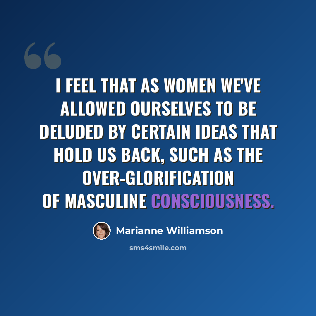 “I feel that as women we've allowed ourselves to be deluded by certain ideas that hold us back, such as the over-glorification of masculine consciousness.” quote by Marianne Williamson